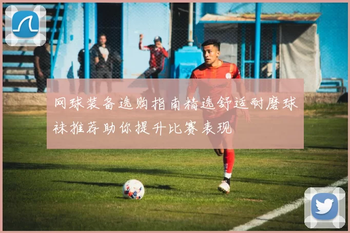 网球装备选购指南精选舒适耐磨球袜推荐助你提升比赛表现