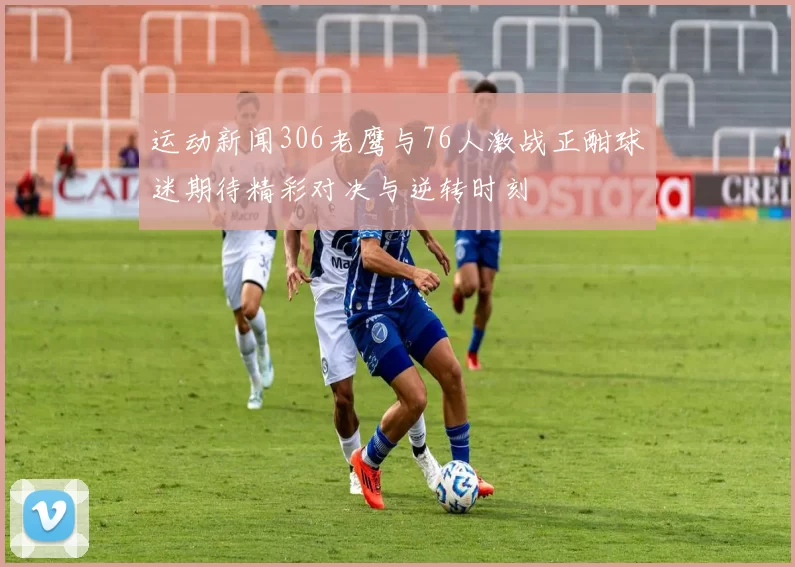 运动新闻306老鹰与76人激战正酣球迷期待精彩对决与逆转时刻