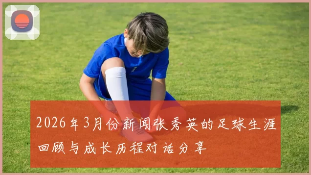 2026年3月份新闻张秀英的足球生涯回顾与成长历程对话分享