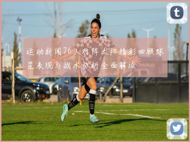 运动新闻76人对阵太阳精彩回顾球星表现与战术分析全面解读